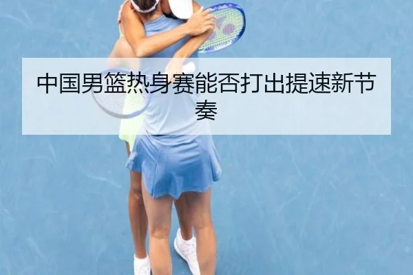 中国男篮热身赛能否打出提速新节奏